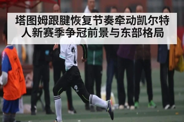 塔图姆跟腱恢复节奏牵动凯尔特人新赛季争冠前景与东部格局