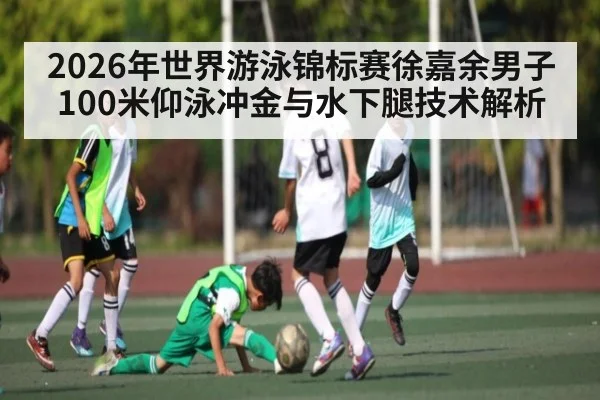 2026年世界游泳锦标赛徐嘉余男子100米仰泳冲金与水下腿技术解析