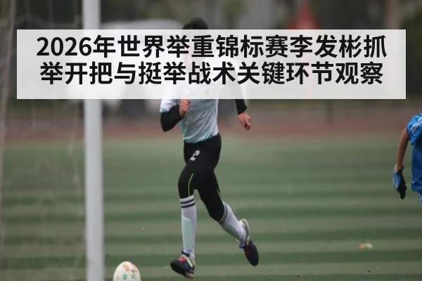 2026年世界举重锦标赛李发彬抓举开把与挺举战术关键环节观察